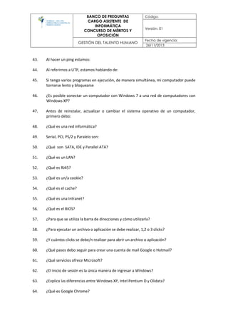 BANCO DE PREGUNTAS
CARGO ASISTENTE DE
INFORMÁTICA
CONCURSO DE MÉRITOS Y
OPOSICIÓN
Código:
Versión: 01
GESTIÓN DEL TALENTO HUMANO
Fecha de vigencia:
26/11/2013
43. Al hacer un ping estamos:
44. Al referirnos a UTP, estamos hablando de:
45. Si tengo varios programas en ejecución, de manera simultánea, mi computador puede
tornarse lento y bloquearse
46. ¿Es posible conectar un computador con Windows 7 a una red de computadores con
Windows XP?
47. Antes de reinstalar, actualizar o cambiar el sistema operativo de un computador,
primero debo:
48. ¿Qué es una red informática?
49. Serial, PCI, PS/2 y Paralelo son:
50. ¿Qué son SATA, IDE y Parallel ATA?
51. ¿Qué es un LAN?
52. ¿Qué es RJ45?
53. ¿Qué es un/a cookie?
54. ¿Qué es el cache?
55. ¿Qué es una Intranet?
56. ¿Qué es el BIOS?
57. ¿Para que se utiliza la barra de direcciones y cómo utilizarla?
58. ¿Para ejecutar un archivo o aplicación se debe realizar, 1,2 o 3 clicks?
59. ¿Y cuántos clicks se debe/n realizar para abrir un archivo o aplicación?
60. ¿Qué pasos debo seguir para crear una cuenta de mail Google o Hotmail?
61. ¿Qué servicios ofrece Microsoft?
62. ¿El inicio de sesión es la única manera de ingresar a Windows?
63. ¿Explica las diferencias entre Windows XP, Intel Pentium D y Olidata?
64. ¿Qué es Google Chrome?
 