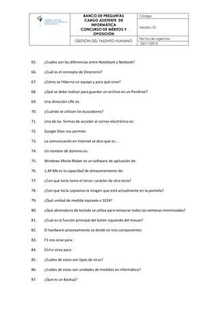 BANCO DE PREGUNTAS
CARGO ASISTENTE DE
INFORMÁTICA
CONCURSO DE MÉRITOS Y
OPOSICIÓN
Código:
Versión: 01
GESTIÓN DEL TALENTO HUMANO
Fecha de vigencia:
26/11/2013
65. ¿Cuáles son las diferencias entre Notebook y Netbook?
66. ¿Cuál es el concepto de Directorio?
67. ¿Cómo se Hiberna un equipo y para qué sirve?
68. ¿Qué se debe realizar para guardar un archivo en un Pendrive?
69. Una dirección URL es:
70. ¿Cuándo se utilizan los buscadores?
71. Una de las formas de acceder al correo electrónico es:
72. Google Sites nos permite:
73. La comunicación en Internet se dice que es….
74. Un nombre de dominio es:
75. Windows Movie Maker es un software de aplicación de:
76. 1,44 Mb es la capacidad de almacenamiento de:
77. ¿Con qué tecla tomo el tercer carácter de otra tecla?
78. ¿Con que tecla copiamos la imagen que está actualmente en la pantalla?
79. ¿Qué unidad de medida equivale a 1024?
80. ¿Qué abreviatura de teclado se utiliza para restaurar todas las ventanas minimizadas?
81. ¿Cuál es la función principal del botón izquierdo del mouse?
82. El hardware-procesamiento se divide en tres componentes:
83. F3 nos sirve para:
84. Ctrl+z sirve para:
85. ¿Cuáles de estos son tipos de virus?
86. ¿Cuáles de estas son unidades de medidas en informática?
87. ¿Que es un Backup?
 