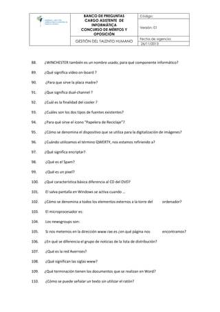 BANCO DE PREGUNTAS
CARGO ASISTENTE DE
INFORMÁTICA
CONCURSO DE MÉRITOS Y
OPOSICIÓN
Código:
Versión: 01
GESTIÓN DEL TALENTO HUMANO
Fecha de vigencia:
26/11/2013
88. ¿WINCHESTER también es un nombre usado, para qué componente informático?
89. ¿Qué significa video on‐board ?
90. ¿Para que sirve la placa madre?
91. ¿Que significa dual‐channel ?
92. ¿Cuál es la finalidad del cooler ?
93. ¿Cuáles son los dos tipos de fuentes existentes?
94. ¿Para qué sirve el icono "Papelera de Reciclaje”?
95. ¿Cómo se denomina el dispositivo que se utiliza para la digitalización de imágenes?
96. ¿Cuándo utilizamos el término QWERTY, nos estamos refiriendo a?
97. ¿Qué significa encriptar?
98. ¿Qué es el Spam?
99. ¿Qué es un pixel?
100. ¿Qué característica básica diferencia al CD del DVD?
101. El salva pantalla en Windows se activa cuando …
102. ¿Cómo se denomina a todos los elementos externos a la torre del ordenador?
103. El microprocesador es:
104. Los newsgroups son:
105. Si nos metemos en la dirección www.rae.es ¿en qué página nos encontramos?
106. ¿En qué se diferencia el grupo de noticias de la lista de distribución?
107. ¿Qué es la red Averroes?
108. ¿Qué significan las siglas www?
109. ¿Qué terminación tienen los documentos que se realizan en Word?
110. ¿Cómo se puede señalar un texto sin utilizar el ratón?
 