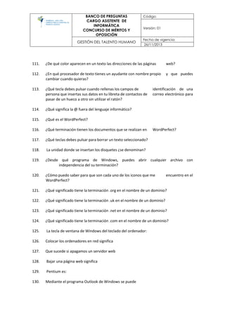 BANCO DE PREGUNTAS
CARGO ASISTENTE DE
INFORMÁTICA
CONCURSO DE MÉRITOS Y
OPOSICIÓN
Código:
Versión: 01
GESTIÓN DEL TALENTO HUMANO
Fecha de vigencia:
26/11/2013
111. ¿De qué color aparecen en un texto las direcciones de las páginas web?
112. ¿En qué procesador de texto tienes un ayudante con nombre propio y que puedes
cambiar cuando quieras?
113. ¿Qué tecla debes pulsar cuando rellenas los campos de identificación de una
persona que insertas sus datos en tu libreta de contactos de correo electrónico para
pasar de un hueco a otro sin utilizar el ratón?
114. ¿Qué significa la @ fuera del lenguaje informático?
115. ¿Qué es el WordPerfect?
116. ¿Qué terminación tienen los documentos que se realizan en WordPerfect?
117. ¿Qué teclas debes pulsar para borrar un texto seleccionado?
118. La unidad donde se insertan los disquetes ¿se denominan?
119. ¿Desde qué programa de Windows, puedes abrir cualquier archivo con
independencia del su terminación?
120. ¿Cómo puedo saber para que son cada uno de los iconos que me encuentro en el
WordPerfect?
121. ¿Qué significado tiene la terminación .org en el nombre de un dominio?
122. ¿Qué significado tiene la terminación .uk en el nombre de un dominio?
123. ¿Qué significado tiene la terminación .net en el nombre de un dominio?
124. ¿Qué significado tiene la terminación .com en el nombre de un dominio?
125. La tecla de ventana de Windows del teclado del ordenador:
126. Colocar los ordenadores en red significa
127. Que sucede si apagamos un servidor web
128. Bajar una página web significa
129. Pentium es:
130. Mediante el programa Outlook de Windows se puede
 