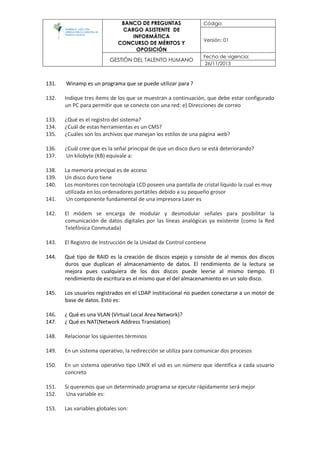 BANCO DE PREGUNTAS
CARGO ASISTENTE DE
INFORMÁTICA
CONCURSO DE MÉRITOS Y
OPOSICIÓN
Código:
Versión: 01
GESTIÓN DEL TALENTO HUMANO
Fecha de vigencia:
26/11/2013
131. Winamp es un programa que se puede utilizar para ?
132. Indique tres ítems de los que se muestran a continuación, que debe estar configurado
un PC para permitir que se conecte con una red: e) Direcciones de correo
133. ¿Qué es el registro del sistema?
134. ¿Cuál de estas herramientas es un CMS?
135. ¿Cuáles son los archivos que manejan los estilos de una página web?
136. ¿Cuál cree que es la señal principal de que un disco duro se está deteriorando?
137. Un kilobyte (KB) equivale a:
138. La memoria principal es de acceso
139. Un disco duro tiene
140. Los monitores con tecnología LCD poseen una pantalla de cristal líquido la cual es muy
utilizada en los ordenadores portátiles debido a su pequeño grosor
141. Un componente fundamental de una impresora Laser es
142. El módem se encarga de modular y desmodular señales para posibilitar la
comunicación de datos digitales por las líneas analógicas ya existente (como la Red
Telefónica Conmutada)
143. El Registro de Instrucción de la Unidad de Control contiene
144. Qué tipo de RAID es la creación de discos espejo y consiste de al menos dos discos
duros que duplican el almacenamiento de datos. El rendimiento de la lectura se
mejora pues cualquiera de los dos discos puede leerse al mismo tiempo. El
rendimiento de escritura es el mismo que el del almacenamiento en un solo disco.
145. Los usuarios registrados en el LDAP institucional no pueden conectarse a un motor de
base de datos. Esto es:
146. ¿ Qué es una VLAN (Virtual Local Area Network)?
147. ¿ Qué es NAT(Network Address Translation)
148. Relacionar los siguientes términos
149. En un sistema operativo, la redirección se utiliza para comunicar dos procesos
150. En un sistema operativo tipo UNIX el uid es un número que identifica a cada usuario
concreto
151. Si queremos que un determinado programa se ejecute rápidamente será mejor
152. Una variable es:
153. Las variables globales son:
 