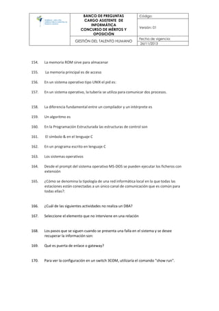 BANCO DE PREGUNTAS
CARGO ASISTENTE DE
INFORMÁTICA
CONCURSO DE MÉRITOS Y
OPOSICIÓN
Código:
Versión: 01
GESTIÓN DEL TALENTO HUMANO
Fecha de vigencia:
26/11/2013
154. La memoria ROM sirve para almacenar
155. La memoria principal es de acceso
156. En un sistema operativo tipo UNIX el pid es:
157. En un sistema operativo, la tubería se utiliza para comunicar dos procesos.
158. La diferencia fundamental entre un compilador y un intérprete es
159. Un algoritmo es
160. En la Programación Estructurada las estructuras de control son
161. El símbolo & en el lenguaje C
162. En un programa escrito en lenguaje C
163. Los sistemas operativos
164. Desde el prompt del sistema operativo MS-DOS se pueden ejecutar los ficheros con
extensión
165. ¿Cómo se denomina la tipología de una red informática local en la que todas las
estaciones están conectadas a un único canal de comunicación que es común para
todas ellas?:
166. ¿Cuál de las siguientes actividades no realiza un DBA?
167. Seleccione el elemento que no interviene en una relación
168. Los pasos que se siguen cuando se presenta una falla en el sistema y se desee
recuperar la información son:
169. Qué es puerta de enlace o gateway?
170. Para ver la configuración en un switch 3COM, utilizaría el comando "show run".
 