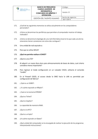 BANCO DE PREGUNTAS
CARGO ASISTENTE DE
INFORMÁTICA
CONCURSO DE MÉRITOS Y
OPOSICIÓN
Código:
Versión: 01
GESTIÓN DEL TALENTO HUMANO
Fecha de vigencia:
26/11/2013
171. ¿Cuál de las siguientes memorias se utiliza actualmente en los computadores
personales?:
172. ¿Cómo se denominan los periféricos que permiten al computador mostrar el trabajo
realizado?:
173. ¿Cómo se denomina la tipología de una red informática local en la que cada una de las
estaciones tienen conexiones con otras dos contiguas?:
174. Una unidad de rack equivale a:
175. Para que se utiliza WSUS?
176. ¿Qué me permite realizar el DHCP?
177. ¿Qué es una LTO?
178. Al adquirir un nuevo disco duro para almacenamiento de bases de datos, cual criterio
considera menos importante?
179. Para ingresar al modo configuración en un ruteador CISCO, utilizaría el comando
"enable"
180. En el firewall CISCO, el acceso desde la DMZ hacia la LAN es permitido por
configuración de fábrica?
181. ¿ Qué es un SGBD?:
182. ¿ A cuánto equivale un Mbyte?:
183. ¿ Qué es la memoria EPROM?
184. ¿Qué es Telnet?
185. ¿Qué es Gopher?
186. La capacidad de memoria RAM:
187. ¿Qué es la RTC?
188. ¿Qué es un byte?
189. ¿A cuánto equivale un Gbyte?
190. ¿Qué unidad del computador es la encargada de realizar la ejecución de los programas
interpretando instrucciones?
 