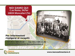 Per informazioni
rivolgersi ai recapiti:
NOI SIAMO QUI
C.so Roma, 24/ter
10024 Moncalieri (To)
Tel: 011 / 682.24.16 Fax: 011 / 605.11.45
segreteria@piemonte.bancoalimentare.it
www.bancoalimentare.it
 
