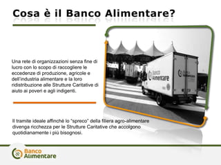 Cosa è il Banco Alimentare?
Il tramite ideale affinché lo “spreco” della filiera agro-alimentare
divenga ricchezza per le Strutture Caritative che accolgono
quotidianamente i più bisognosi.
Una rete di organizzazioni senza fine di
lucro con lo scopo di raccogliere le
eccedenze di produzione, agricole e
dell’industria alimentare e la loro
ridistribuzione alle Strutture Caritative di
aiuto ai poveri e agli indigenti.
 