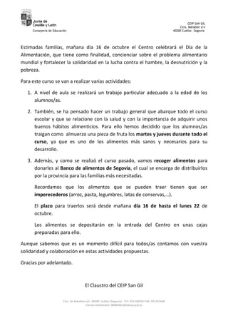 Junta de
                                                                                                               CEIP SAN GIL
     Castilla y León
                                                                                                          Ctra. Bahabón s/n
     Consejería de Educación                                                                          40200 Cuéllar –Segovia-




Estimadas familias, mañana día 16 de octubre el Centro celebrará el Día de la
Alimentación, que tiene como finalidad, concienciar sobre el problema alimentario
mundial y fortalecer la solidaridad en la lucha contra el hambre, la desnutrición y la
pobreza.

Para este curso se van a realizar varias actividades:

   1. A nivel de aula se realizará un trabajo particular adecuado a la edad de los
      alumnos/as.

   2. También, se ha pensado hacer un trabajo general que abarque todo el curso
      escolar y que se relacione con la salud y con la importancia de adquirir unos
      buenos hábitos alimenticios. Para ello hemos decidido que los alumnos/as
      traigan como almuerzo una pieza de fruta los martes y jueves durante todo el
      curso, ya que es uno de los alimentos más sanos y necesarios para su
      desarrollo.

   3. Además, y como se realizó el curso pasado, vamos recoger alimentos para
      donarles al Banco de alimentos de Segovia, el cual se encarga de distribuirlos
      por la provincia para las familias más necesitadas.

      Recordamos que los alimentos que se pueden traer tienen que ser
      imperecederos (arroz, pasta, legumbres, latas de conservas,…).

      El plazo para traerlos será desde mañana día 16 de hasta el lunes 22 de
      octubre.

      Los alimentos se depositarán en la entrada del Centro en unas cajas
      preparadas para ello.

Aunque sabemos que es un momento difícil para todos/as contamos con vuestra
solidaridad y colaboración en estas actividades propuestas.

Gracias por adelantado.



                                        El Claustro del CEIP San Gil

                         Ctra. de Bahabón s/n 40200 Cuéllar (Segovia) TLF: 921140554 FAX: 921141640
                                          Correo electrónico: 40004361@educa.jcyl.es
 
