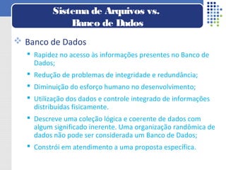 Banco de Dados
 Rapidez no acesso às informações presentes no Banco de
Dados;
 Redução de problemas de integridade e redundância;
 Diminuição do esforço humano no desenvolvimento;
 Utilização dos dados e controle integrado de informações
distribuídas fisicamente.
 Descreve uma coleção lógica e coerente de dados com
algum significado inerente. Uma organização randômica de
dados não pode ser considerada um Banco de Dados;
 Constrói em atendimento a uma proposta específica.
Sistema de Arquivos vs.
Banco de Dados
 