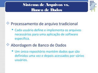  Processamento de arquivo tradicional
 Cada usuário define e implementa os arquivos
necessários para uma aplicação de software
específica.
 Abordagem de Banco de Dados
 Um único repositório mantém dados que são
definidos uma vez e depois acessados por vários
usuários.
Sistema de Arquivos vs.
Banco de Dados
 