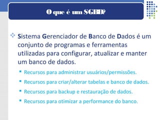  Sistema Gerenciador de Banco de Dados é um
conjunto de programas e ferramentas
utilizadas para configurar, atualizar e manter
um banco de dados.
 Recursos para administrar usuários/permissões.
 Recursos para criar/alterar tabelas e banco de dados.
 Recursos para backup e restauração de dados.
 Recursos para otimizar a performance do banco.
Oque é umSGBD?
 