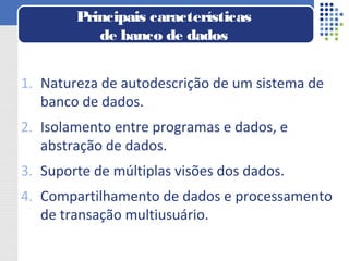 1. Natureza de autodescrição de um sistema de
banco de dados.
2. Isolamento entre programas e dados, e
abstração de dados.
3. Suporte de múltiplas visões dos dados.
4. Compartilhamento de dados e processamento
de transação multiusuário.
Principais características
de banco de dados
 