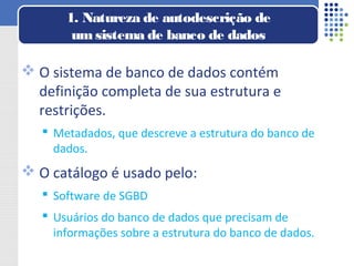  O sistema de banco de dados contém
definição completa de sua estrutura e
restrições.
 Metadados, que descreve a estrutura do banco de
dados.
 O catálogo é usado pelo:
 Software de SGBD
 Usuários do banco de dados que precisam de
informações sobre a estrutura do banco de dados.
1. Natureza de autodescrição de
um sistema de banco de dados
 