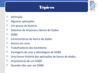  Definição
 Algumas aplicações
 Um pouco de história
 Sistemas de Arquivos x Banco de Dados
 SGBD
 Características de banco de dados
 Atores em cena
 Trabalhadores dos bastidores
 Vantagens de usar a abordagem de SGBD
 Uma breve história das aplicações de banco de dados
 Arquiteturas de um SGBD
 Quando não usar um SGBD
Tópicos
 