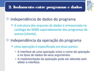  Independência de dados do programa
 A estrutura dos arquivos de dados é armazenada no
catálogo do SGBD separadamente dos programas de
acesso (cliente).
 Independência da operação do programa
 Uma operação é especificada em duas partes:
• A interface de uma operação inclui o nome da operação
e os tipos de dados de seus argumentos.
• A implementação da operação pode ser alterada sem
afetar a interface.
2. Isolamento entre programas e dados
 