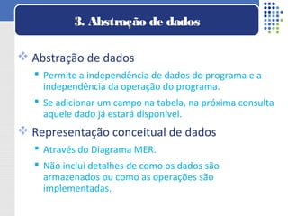  Abstração de dados
 Permite a independência de dados do programa e a
independência da operação do programa.
 Se adicionar um campo na tabela, na próxima consulta
aquele dado já estará disponível.
 Representação conceitual de dados
 Através do Diagrama MER.
 Não inclui detalhes de como os dados são
armazenados ou como as operações são
implementadas.
3. Abstração de dados
 