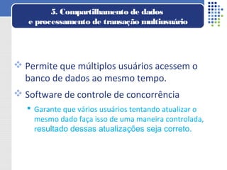  Permite que múltiplos usuários acessem o
banco de dados ao mesmo tempo.
 Software de controle de concorrência
 Garante que vários usuários tentando atualizar o
mesmo dado faça isso de uma maneira controlada,
resultado dessas atualizações seja correto.
5. Compartilhamento de dados
e processamento de transação multiusuário
 