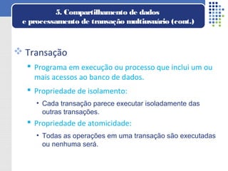  Transação
 Programa em execução ou processo que inclui um ou
mais acessos ao banco de dados.
 Propriedade de isolamento:
• Cada transação parece executar isoladamente das
outras transações.
 Propriedade de atomicidade:
• Todas as operações em uma transação são executadas
ou nenhuma será.
5. Compartilhamento de dados
e processamento de transação multiusuário (cont.)
 