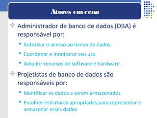 Administrador de banco de dados (DBA) é
responsável por:
 Autorizar o acesso ao banco de dados
 Coordenar e monitorar seu uso
 Adquirir recursos de software e hardware
 Projetistas de banco de dados são
responsáveis por:
 Identificar os dados a serem armazenados
 Escolher estruturas apropriadas para representar e
armazenar esses dados
Atores emcena
 