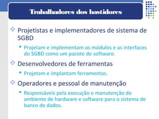  Projetistas e implementadores de sistema de
SGBD
 Projetam e implementam os módulos e as interfaces
do SGBD como um pacote de software.
 Desenvolvedores de ferramentas
 Projetam e implantam ferramentas.
 Operadores e pessoal de manutenção
 Responsáveis pela execução e manutenção do
ambiente de hardware e software para o sistema de
banco de dados.
Trabalhadores dos bastidores
 