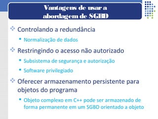  Controlando a redundância
 Normalização de dados
 Restringindo o acesso não autorizado
 Subsistema de segurança e autorização
 Software privilegiado
 Oferecer armazenamento persistente para
objetos do programa
 Objeto complexo em C++ pode ser armazenado de
forma permanente em um SGBD orientado a objeto
Vantagens de usara
abordagemde SGBD
 