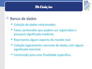  Banco de dados
 Coleção de dados relacionados.
 Fatos conhecidos que podem ser registrados e
possuem significado implícito.
 Representa algum aspecto do mundo real.
 Coleção logicamente coerente de dados com algum
significado inerente.
 Construído para uma finalidade específica.
Definição
 