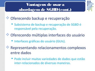  Oferecendo backup e recuperação
 Subsistema de backup e recuperação de SGBD é
responsável pela recuperação.
 Oferecendo múltiplas interfaces do usuário
 Interfaces gráficas do usuário (GUIs).
 Representando relacionamentos complexos
entre dados
 Pode incluir muitas variedades de dados que estão
inter-relacionados de diversas maneiras.
Vantagens de usara
abordagemde SGBD(cont.)
 