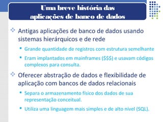  Antigas aplicações de banco de dados usando
sistemas hierárquicos e de rede
 Grande quantidade de registros com estrutura semelhante
 Eram implantados em mainframes ($$$) e usavam códigos
complexos para consulta.
 Oferecer abstração de dados e flexibilidade de
aplicação com bancos de dados relacionais
 Separa o armazenamento físico dos dados de sua
representação conceitual.
 Utiliza uma linguagem mais simples e de alto nível (SQL).
Uma breve história das
aplicações de banco de dados
 
