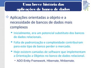  Aplicações orientadas a objeto e a
necessidade de bancos de dados mais
complexos
 Inicialmente, era um potencial substituto dos bancos
de dados relacionais.
 Falta de padronização e complexidade contribuíram
para este tipo de banco perder o mercado.
 Hoje existem camadas de software que implementam
a Orientação a Objetos no banco de dados relacional.
• ADO Entity Framework, Hibernate, Nhibernate.
Uma breve história das
aplicações de banco de dados
 