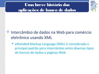  Intercâmbio de dados na Web para comércio
eletrônico usando XML
 eXtended Markup Language (XML) é considerada o
principal padrão para intercâmbio entre diversos tipos
de bancos de dados e páginas Web
Uma breve história das
aplicações de banco de dados
 