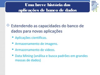  Estendendo as capacidades do banco de
dados para novas aplicações
 Aplicações científicas.
 Armazenamento de imagens.
 Armazenamento de videos.
 Data Mining (análisa e busca padrões em grandes
massas de dados)
Uma breve história das
aplicações de banco de dados
 