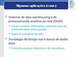  Sistemas de data warehousing e de
processamento analítico on-line (OLAP)
 Extrair e analisar informações comerciais úteis de
bancos de dados muito grandes.
 Ajuda na tomada de decisão.
 Tecnologia de tempo real e banco de dados
ativo
 Controla processos industriais e de manufatura.
Algumas aplicações (cont.)
 