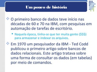  O primeiro banco de dados teve início nas
décadas de 60 e 70 na IBM, com pesquisas em
automação de tarefas de escritório.
 Naquela época, tinha-se que ter muita gente ($$$)
para armazenar e indexar os arquivos.
 Em 1970 um pesquisador da IBM - Ted Codd
publicou o primeiro artigo sobre bancos de
dados relacionais. Este artigo tratava sobre
uma forma de consultar os dados (em tabelas)
por meio de comandos.
Umpouco de história
 