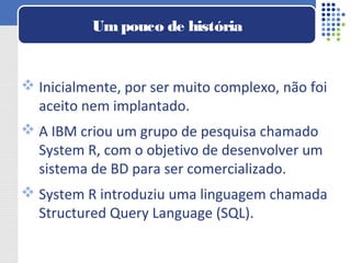  Inicialmente, por ser muito complexo, não foi
aceito nem implantado.
 A IBM criou um grupo de pesquisa chamado
System R, com o objetivo de desenvolver um
sistema de BD para ser comercializado.
 System R introduziu uma linguagem chamada
Structured Query Language (SQL).
Umpouco de história
 