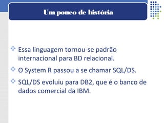  Essa linguagem tornou-se padrão
internacional para BD relacional.
 O System R passou a se chamar SQL/DS.
 SQL/DS evoluiu para DB2, que é o banco de
dados comercial da IBM.
Umpouco de história
 