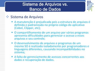  Sistema de Arquivos
 A manutenção é prejudicada pois a estrutura de arquivos é
definida e padronizada no próprio código do aplicativo
(Cobol, Clipper, etc);
 O compartilhamento de um arquivo por vários programas
apresenta dificuldades para gerenciar o acesso a esses
arquivos e seu controle;
 O desenvolvimento de arquivos e programas de um
mesmo SO é realizado isoladamente por programadores e
linguagens diferentes, causando incompatibilidades no
sistema;
 A falta de gerenciamento de acessos concorrentes aos
dados e recuperação de dados.
Sistema de Arquivos vs.
Banco de Dados
 