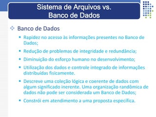  Banco de Dados
 Rapidez no acesso às informações presentes no Banco de
Dados;
 Redução de problemas de integridade e redundância;
 Diminuição do esforço humano no desenvolvimento;
 Utilização dos dados e controle integrado de informações
distribuídas fisicamente.
 Descreve uma coleção lógica e coerente de dados com
algum significado inerente. Uma organização randômica de
dados não pode ser considerada um Banco de Dados;
 Constrói em atendimento a uma proposta específica.
Sistema de Arquivos vs.
Banco de Dados
 