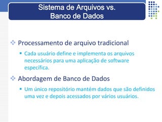  Processamento de arquivo tradicional
 Cada usuário define e implementa os arquivos
necessários para uma aplicação de software
específica.
 Abordagem de Banco de Dados
 Um único repositório mantém dados que são definidos
uma vez e depois acessados por vários usuários.
Sistema de Arquivos vs.
Banco de Dados
 