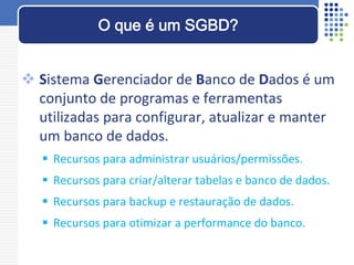  Sistema Gerenciador de Banco de Dados é um
conjunto de programas e ferramentas
utilizadas para configurar, atualizar e manter
um banco de dados.
 Recursos para administrar usuários/permissões.
 Recursos para criar/alterar tabelas e banco de dados.
 Recursos para backup e restauração de dados.
 Recursos para otimizar a performance do banco.
O que é um SGBD?
 