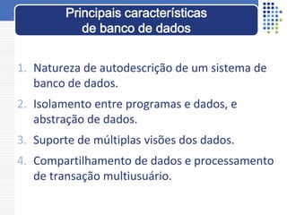 1. Natureza de autodescrição de um sistema de
banco de dados.
2. Isolamento entre programas e dados, e
abstração de dados.
3. Suporte de múltiplas visões dos dados.
4. Compartilhamento de dados e processamento
de transação multiusuário.
Principais características
de banco de dados
 