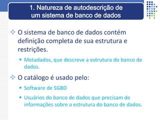  O sistema de banco de dados contém
definição completa de sua estrutura e
restrições.
 Metadados, que descreve a estrutura do banco de
dados.
 O catálogo é usado pelo:
 Software de SGBD
 Usuários do banco de dados que precisam de
informações sobre a estrutura do banco de dados.
1. Natureza de autodescrição de
um sistema de banco de dados
 