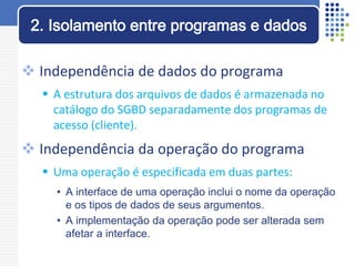  Independência de dados do programa
 A estrutura dos arquivos de dados é armazenada no
catálogo do SGBD separadamente dos programas de
acesso (cliente).
 Independência da operação do programa
 Uma operação é especificada em duas partes:
• A interface de uma operação inclui o nome da operação
e os tipos de dados de seus argumentos.
• A implementação da operação pode ser alterada sem
afetar a interface.
2. Isolamento entre programas e dados
 