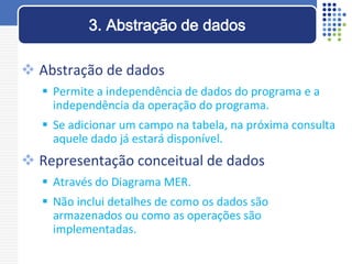  Abstração de dados
 Permite a independência de dados do programa e a
independência da operação do programa.
 Se adicionar um campo na tabela, na próxima consulta
aquele dado já estará disponível.
 Representação conceitual de dados
 Através do Diagrama MER.
 Não inclui detalhes de como os dados são
armazenados ou como as operações são
implementadas.
3. Abstração de dados
 