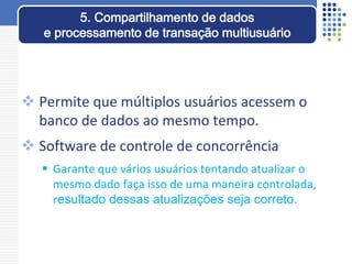  Permite que múltiplos usuários acessem o
banco de dados ao mesmo tempo.
 Software de controle de concorrência
 Garante que vários usuários tentando atualizar o
mesmo dado faça isso de uma maneira controlada,
resultado dessas atualizações seja correto.
5. Compartilhamento de dados
e processamento de transação multiusuário
 