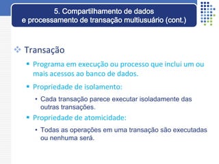  Transação
 Programa em execução ou processo que inclui um ou
mais acessos ao banco de dados.
 Propriedade de isolamento:
• Cada transação parece executar isoladamente das
outras transações.
 Propriedade de atomicidade:
• Todas as operações em uma transação são executadas
ou nenhuma será.
5. Compartilhamento de dados
e processamento de transação multiusuário (cont.)
 