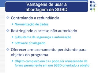  Controlando a redundância
 Normalização de dados
 Restringindo o acesso não autorizado
 Subsistema de segurança e autorização
 Software privilegiado
 Oferecer armazenamento persistente para
objetos do programa
 Objeto complexo em C++ pode ser armazenado de
forma permanente em um SGBD orientado a objeto
Vantagens de usar a
abordagem de SGBD
 