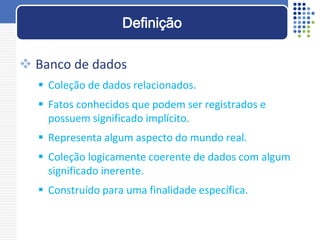  Banco de dados
 Coleção de dados relacionados.
 Fatos conhecidos que podem ser registrados e
possuem significado implícito.
 Representa algum aspecto do mundo real.
 Coleção logicamente coerente de dados com algum
significado inerente.
 Construído para uma finalidade específica.
Definição
 