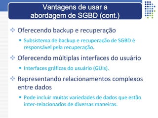  Oferecendo backup e recuperação
 Subsistema de backup e recuperação de SGBD é
responsável pela recuperação.
 Oferecendo múltiplas interfaces do usuário
 Interfaces gráficas do usuário (GUIs).
 Representando relacionamentos complexos
entre dados
 Pode incluir muitas variedades de dados que estão
inter-relacionados de diversas maneiras.
Vantagens de usar a
abordagem de SGBD (cont.)
 