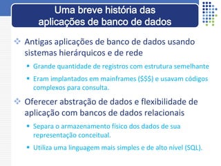  Antigas aplicações de banco de dados usando
sistemas hierárquicos e de rede
 Grande quantidade de registros com estrutura semelhante
 Eram implantados em mainframes ($$$) e usavam códigos
complexos para consulta.
 Oferecer abstração de dados e flexibilidade de
aplicação com bancos de dados relacionais
 Separa o armazenamento físico dos dados de sua
representação conceitual.
 Utiliza uma linguagem mais simples e de alto nível (SQL).
Uma breve história das
aplicações de banco de dados
 