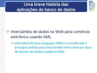  Intercâmbio de dados na Web para comércio
eletrônico usando XML
 eXtended Markup Language (XML) é considerada o
principal padrão para intercâmbio entre diversos tipos
de bancos de dados e páginas Web
Uma breve história das
aplicações de banco de dados
 