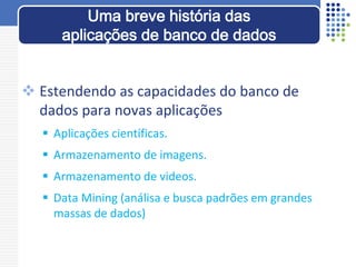  Estendendo as capacidades do banco de
dados para novas aplicações
 Aplicações científicas.
 Armazenamento de imagens.
 Armazenamento de videos.
 Data Mining (análisa e busca padrões em grandes
massas de dados)
Uma breve história das
aplicações de banco de dados
 