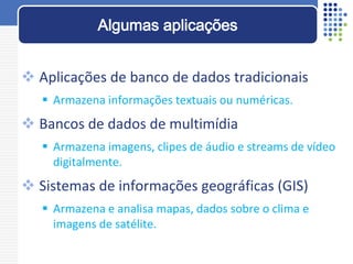  Aplicações de banco de dados tradicionais
 Armazena informações textuais ou numéricas.
 Bancos de dados de multimídia
 Armazena imagens, clipes de áudio e streams de vídeo
digitalmente.
 Sistemas de informações geográficas (GIS)
 Armazena e analisa mapas, dados sobre o clima e
imagens de satélite.
Algumas aplicações
 
